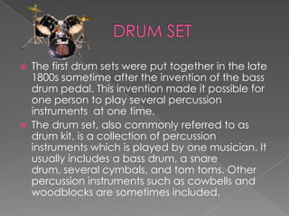    The first drum sets were put together in the late
    1800s sometime after the invention of the bass
    drum pedal. This invention made it possible for
    one person to play several percussion
    instruments at one time.
   The drum set, also commonly referred to as
    drum kit, is a collection of percussion
    instruments which is played by one musician. It
    usually includes a bass drum, a snare
    drum, several cymbals, and tom toms. Other
    percussion instruments such as cowbells and
    woodblocks are sometimes included.
 