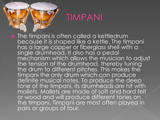    The timpani is often called a kettledrum
    because it is shaped like a kettle. The timpani
    has a large copper or fiberglass shell with a
    single drumhead. It also has a pedal
    mechanism which allows the musician to adjust
    the tension of the drumhead, thereby tuning
    the drum to different pitches. This makes the
    timpani the only drum which can produce
    definite musical notes. To produce the deep
    tone of the timpani, its drumheads are hit with
    mallets. Mallets are made of soft and hard felt
    or wood and will produce different tones on
    the timpani. Timpani are most often played in
    pairs or groups of four.
 