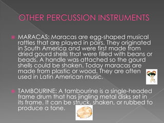    MARACAS: Maracas are egg-shaped musical
    rattles that are played in pairs. They originated
    in South America and were first made from
    dried gourd shells that were filled with beans or
    beads. A handle was attached so the gourd
    shells could be shaken. Today maracas are
    made from plastic or wood. They are often
    used in Latin American music.

   TAMBOURINE: A tambourine is a single-headed
    frame drum that has jingling metal disks set in
    its frame. It can be struck, shaken, or rubbed to
    produce a tone.
 