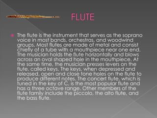    The flute is the instrument that serves as the soprano
    voice in most bands, orchestras, and woodwind
    groups. Most flutes are made of metal and consist
    chiefly of a tube with a mouthpiece near one end.
    The musician holds the flute horizontally and blows
    across an oval shaped hole in the mouthpiece. At
    the same time, the musician presses levers on the
    flute, called keys. The keys, when depressed and
    released, open and close tone holes on the flute to
    produce different notes. The concert flute, which is
    tuned in the key of C, is the most popular flute and
    has a three octave range. Other members of the
    flute family include the piccolo, the alto flute, and
    the bass flute.
 