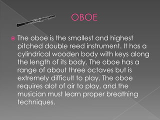    The oboe is the smallest and highest
    pitched double reed instrument. It has a
    cylindrical wooden body with keys along
    the length of its body. The oboe has a
    range of about three octaves but is
    extremely difficult to play. The oboe
    requires alot of air to play, and the
    musician must learn proper breathing
    techniques.
 