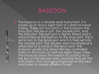    The bassoon is a double reed instrument. It is
    made up of about eight feet of cylidrical wood
    tubing. There are four joints in the bassoon: the
    bass joint, the tenor join, the double joint, and
    the bell joint. The bell joint is slightly flared and is
    attactched at the bottom to the bass joint. This is
    set in turn to the tenor joint which is then set into
    the double joint. The double reed mouthpiece is
    attached to a crook in the tenor joint. The
    bassoon usually has about ten key controlled
    holes on the body as well has eight finger holes.
    The musician plays the basson by putting his or
    her lips on the double reed, blowing through the
    instrument, and changing fingerings on the keys
    and holes to create different tones
 