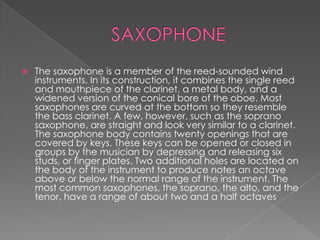    The saxophone is a member of the reed-sounded wind
    instruments. In its construction, it combines the single reed
    and mouthpiece of the clarinet, a metal body, and a
    widened version of the conical bore of the oboe. Most
    saxophones are curved at the bottom so they resemble
    the bass clarinet. A few, however, such as the soprano
    saxophone, are straight and look very similar to a clarinet.
    The saxophone body contains twenty openings that are
    covered by keys. These keys can be opened or closed in
    groups by the musician by depressing and releasing six
    studs, or finger plates. Two additional holes are located on
    the body of the instrument to produce notes an octave
    above or below the normal range of the instrument. The
    most common saxophones, the soprano, the alto, and the
    tenor, have a range of about two and a half octaves
 