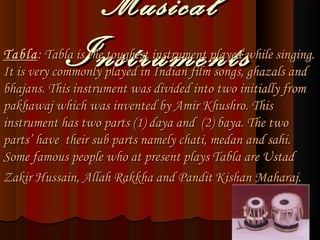 MusicalMusical
InstrumentsInstrumentsTablaTabla:: Tabla is the toughest instrument played while singing.Tabla is the toughest instrument played while singing.
It is very commonly played in Indian film songs, ghazals andIt is very commonly played in Indian film songs, ghazals and
bhajans. This instrument was divided into two initially frombhajans. This instrument was divided into two initially from
pakhawaj which was invented by Amir Khushro. Thispakhawaj which was invented by Amir Khushro. This
instrument has two parts (1) daya and (2) baya. The twoinstrument has two parts (1) daya and (2) baya. The two
parts’ have their sub parts namely chati, medan and sahi.parts’ have their sub parts namely chati, medan and sahi.
Some famous people who at present plays Tabla are UstadSome famous people who at present plays Tabla are Ustad
Zakir Hussain, Allah Rakkha and Pandit Kishan Maharaj.Zakir Hussain, Allah Rakkha and Pandit Kishan Maharaj.
 