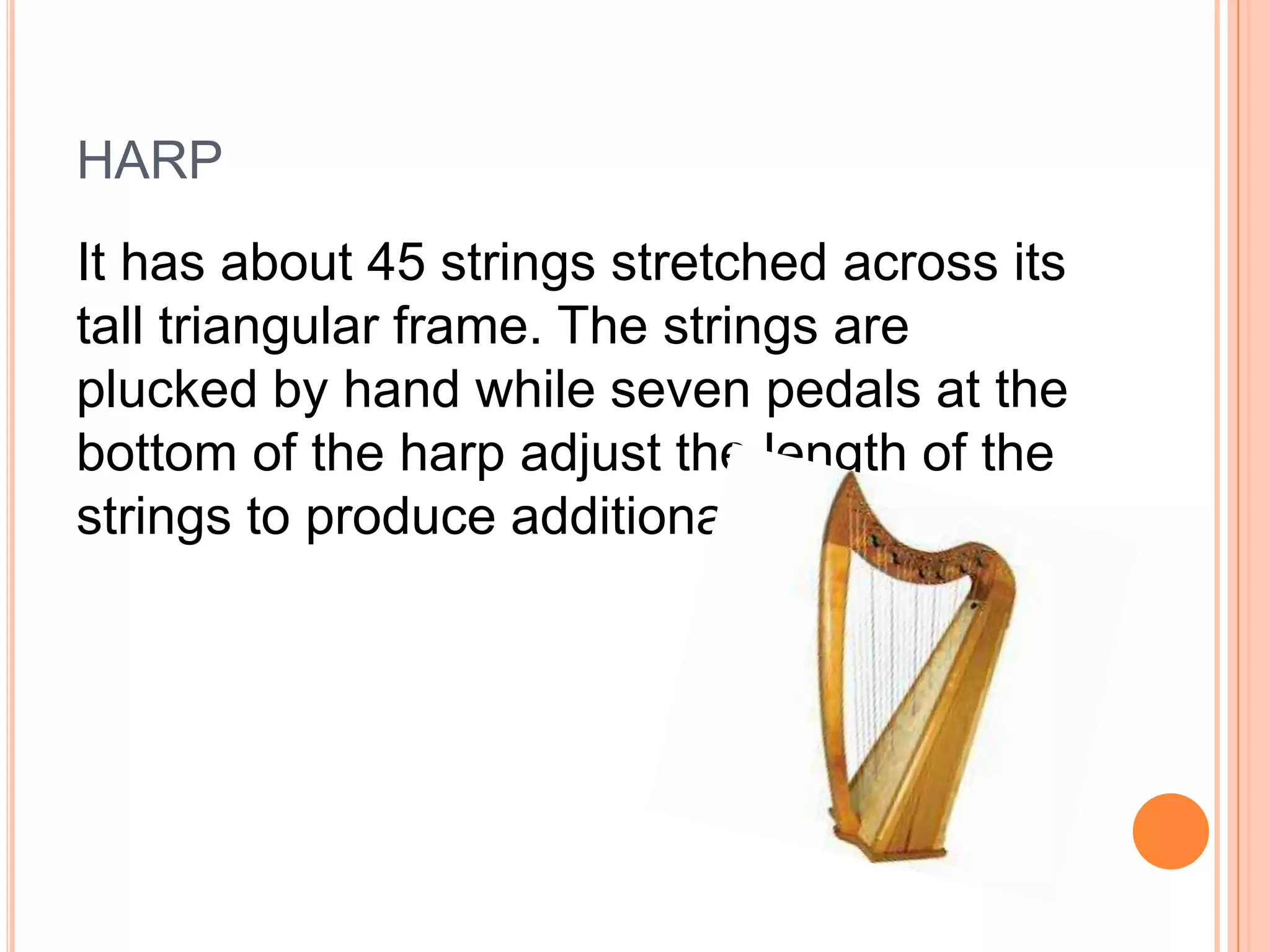 HARP
It has about 45 strings stretched across its
tall triangular frame. The strings are
plucked by hand while seven pedals at the
bottom of the harp adjust the length of the
strings to produce additional notes.

 