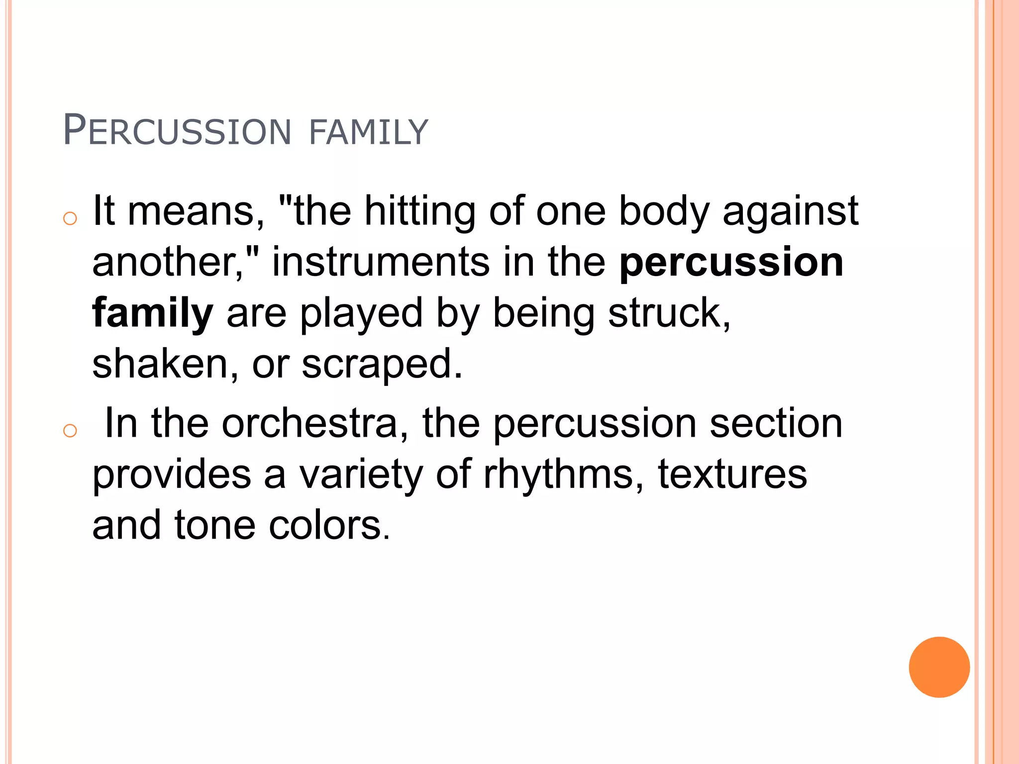 PERCUSSION

FAMILY

It means, "the hitting of one body against
another," instruments in the percussion
family are played by being struck,
shaken, or scraped.
o In the orchestra, the percussion section
provides a variety of rhythms, textures
and tone colors.
o

 