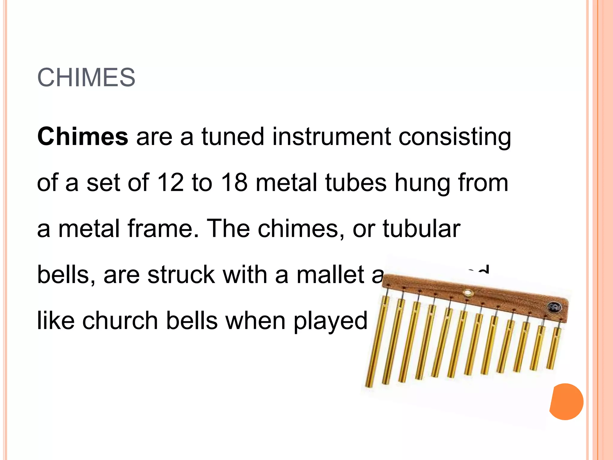 CHIMES
Chimes are a tuned instrument consisting
of a set of 12 to 18 metal tubes hung from
a metal frame. The chimes, or tubular

bells, are struck with a mallet and sound
like church bells when played

 