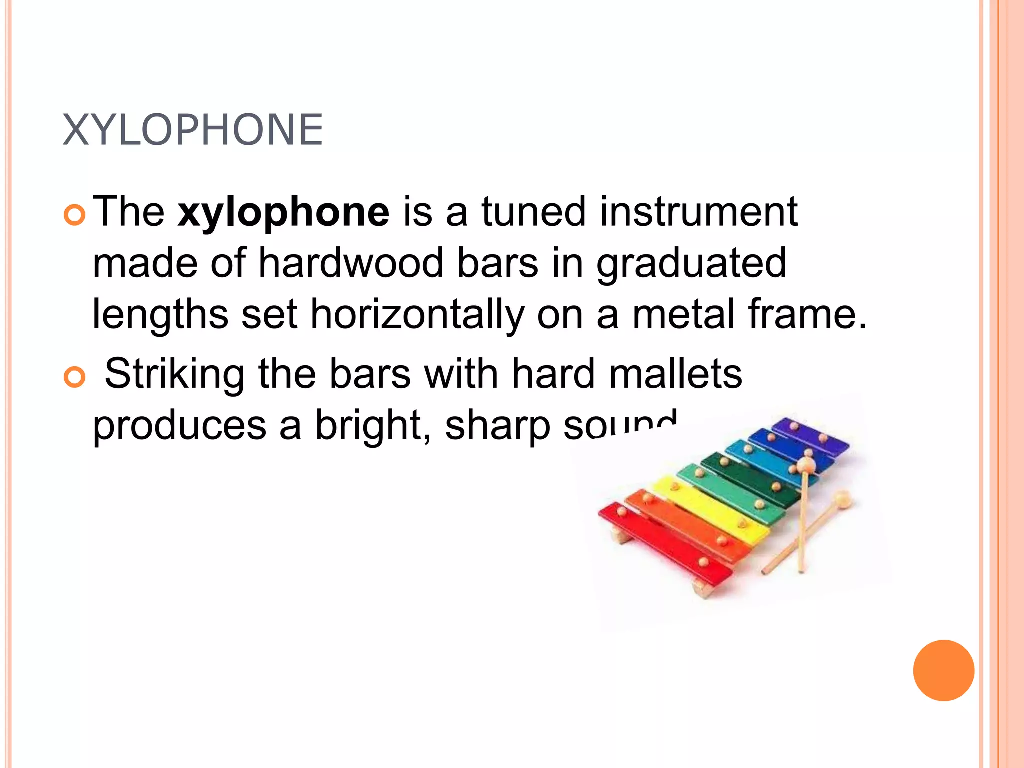 XYLOPHONE
 The

xylophone is a tuned instrument
made of hardwood bars in graduated
lengths set horizontally on a metal frame.
 Striking the bars with hard mallets
produces a bright, sharp sound

 