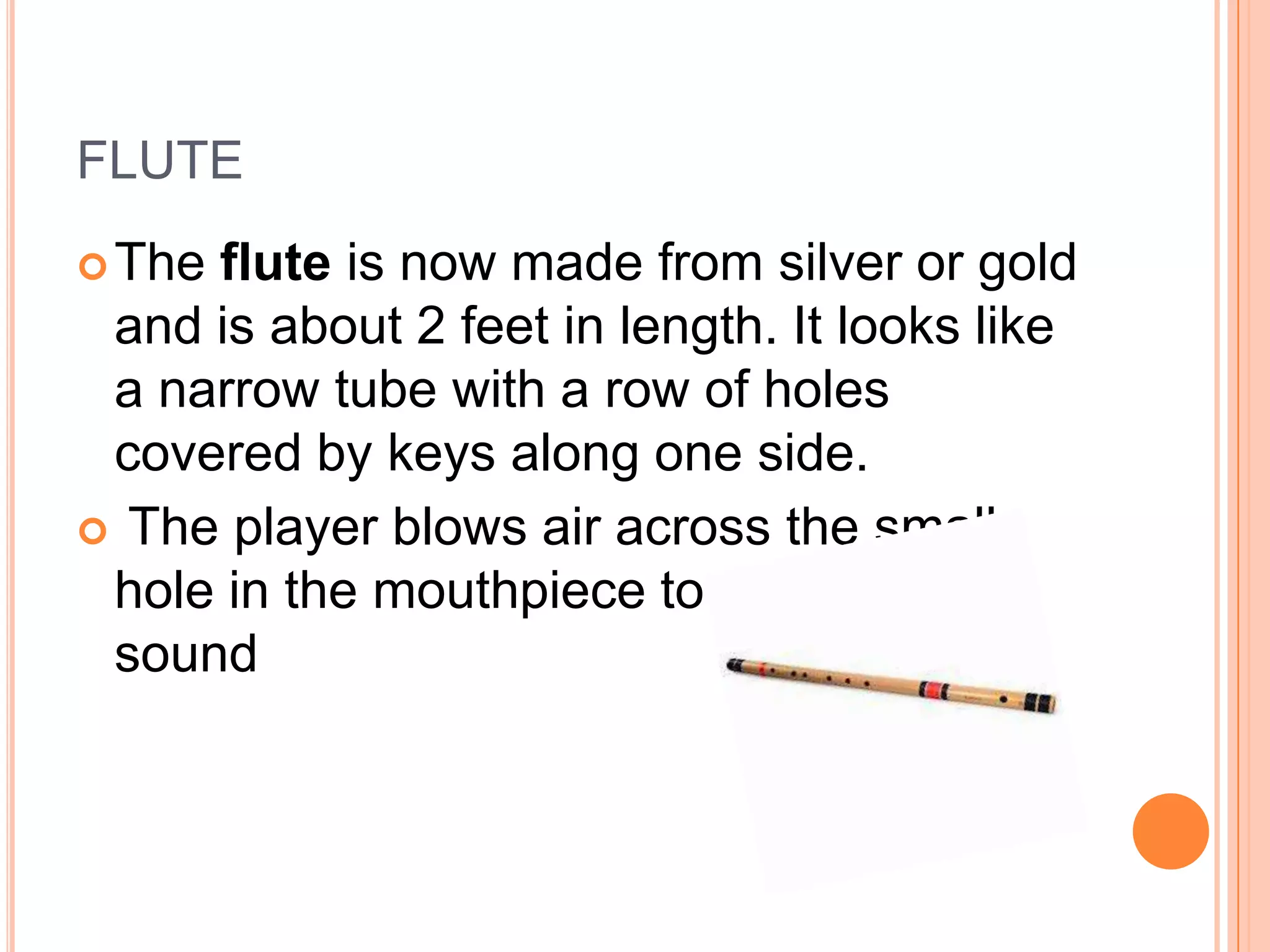 FLUTE
 The

flute is now made from silver or gold
and is about 2 feet in length. It looks like
a narrow tube with a row of holes
covered by keys along one side.
 The player blows air across the small
hole in the mouthpiece to produce a
sound

 