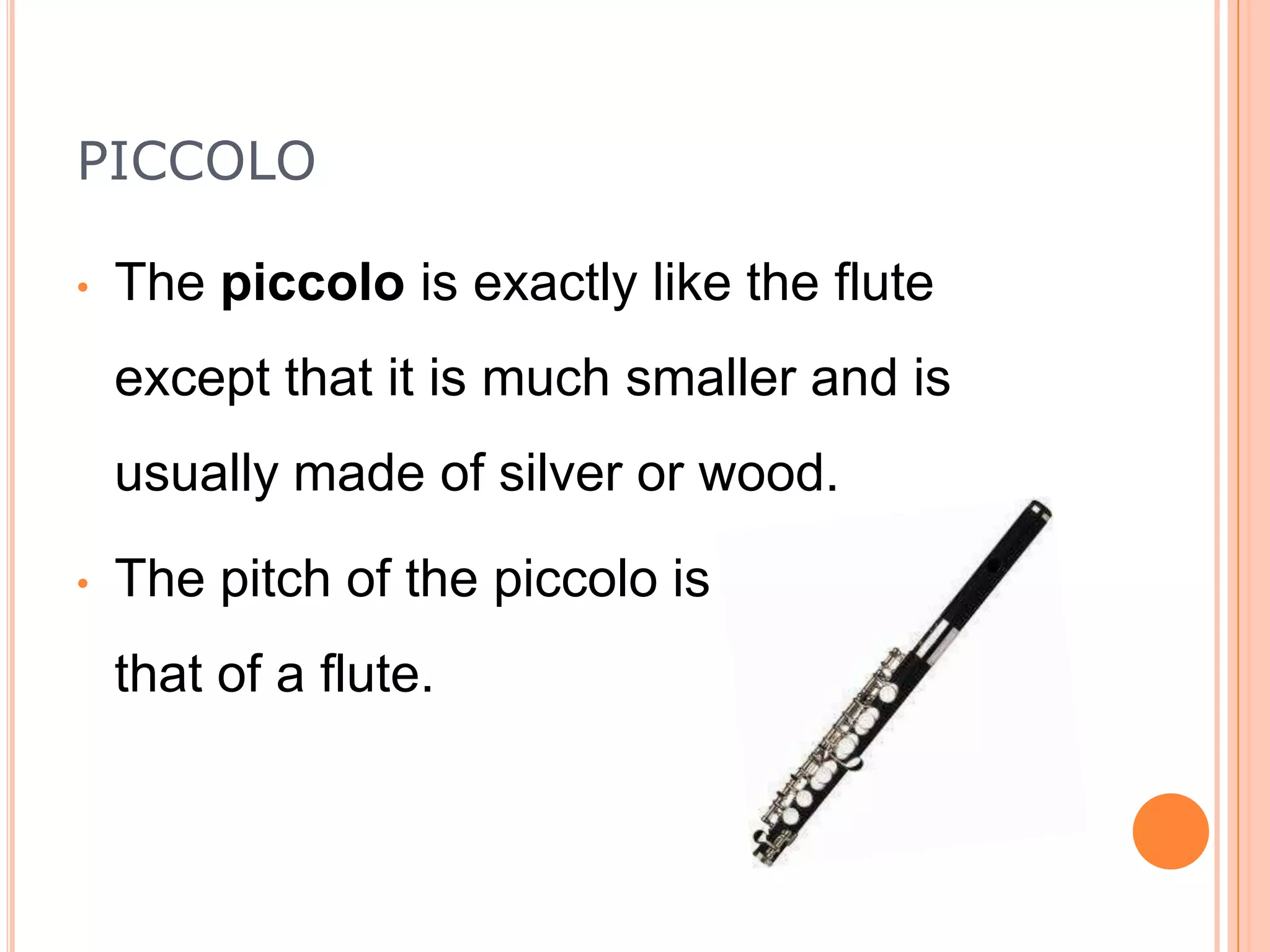PICCOLO
•

The piccolo is exactly like the flute
except that it is much smaller and is
usually made of silver or wood.

•

The pitch of the piccolo is higher than
that of a flute.

 