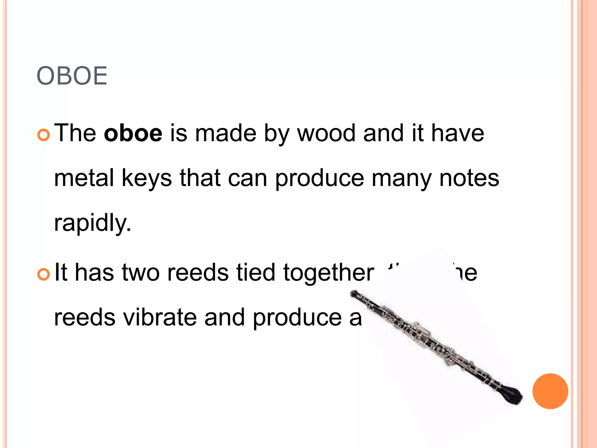 OBOE
 The

oboe is made by wood and it have

metal keys that can produce many notes
rapidly.
 It

has two reeds tied together then the

reeds vibrate and produce a sound.

 
