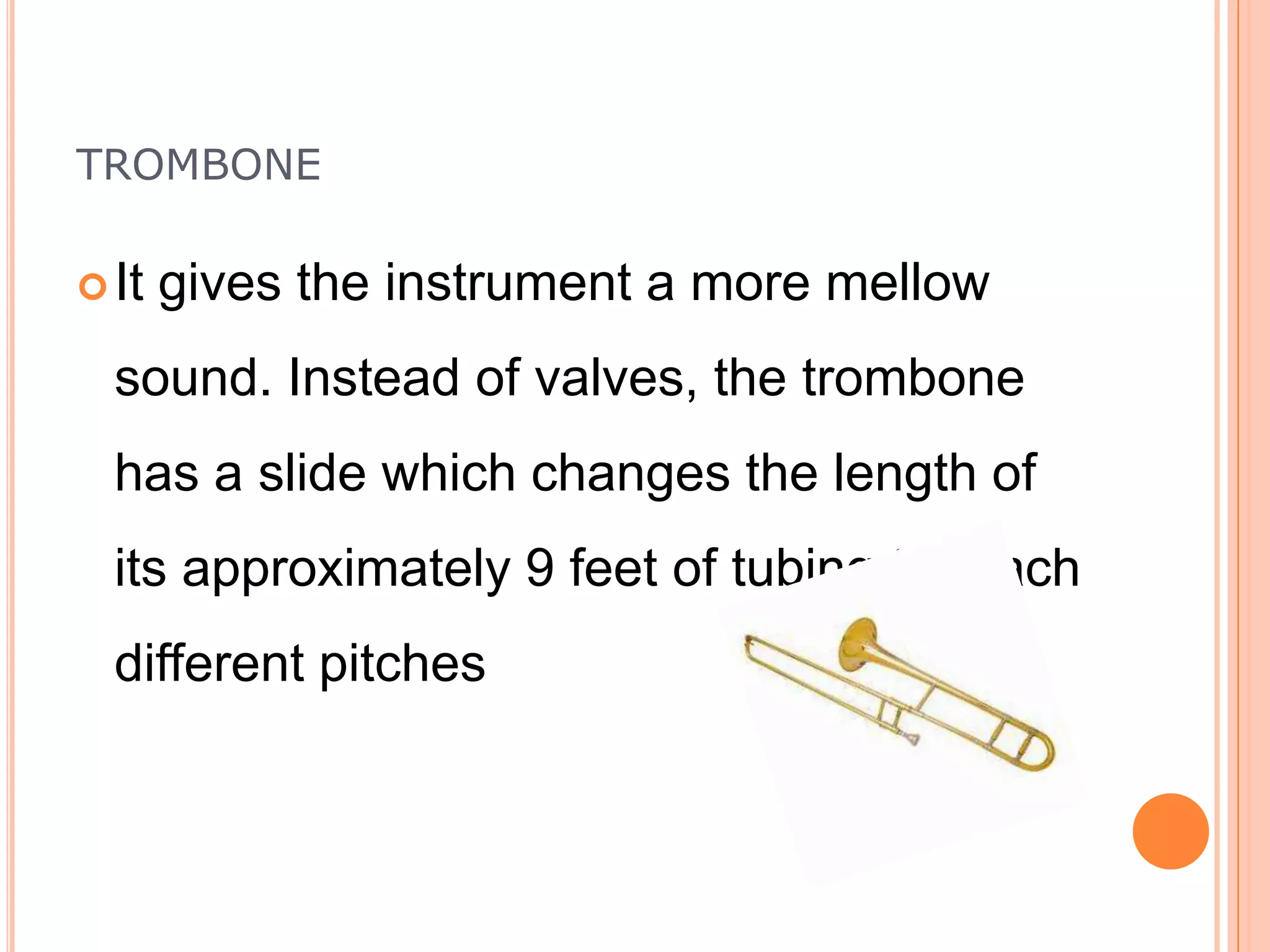 TROMBONE
 It

gives the instrument a more mellow

sound. Instead of valves, the trombone
has a slide which changes the length of

its approximately 9 feet of tubing to reach
different pitches

 
