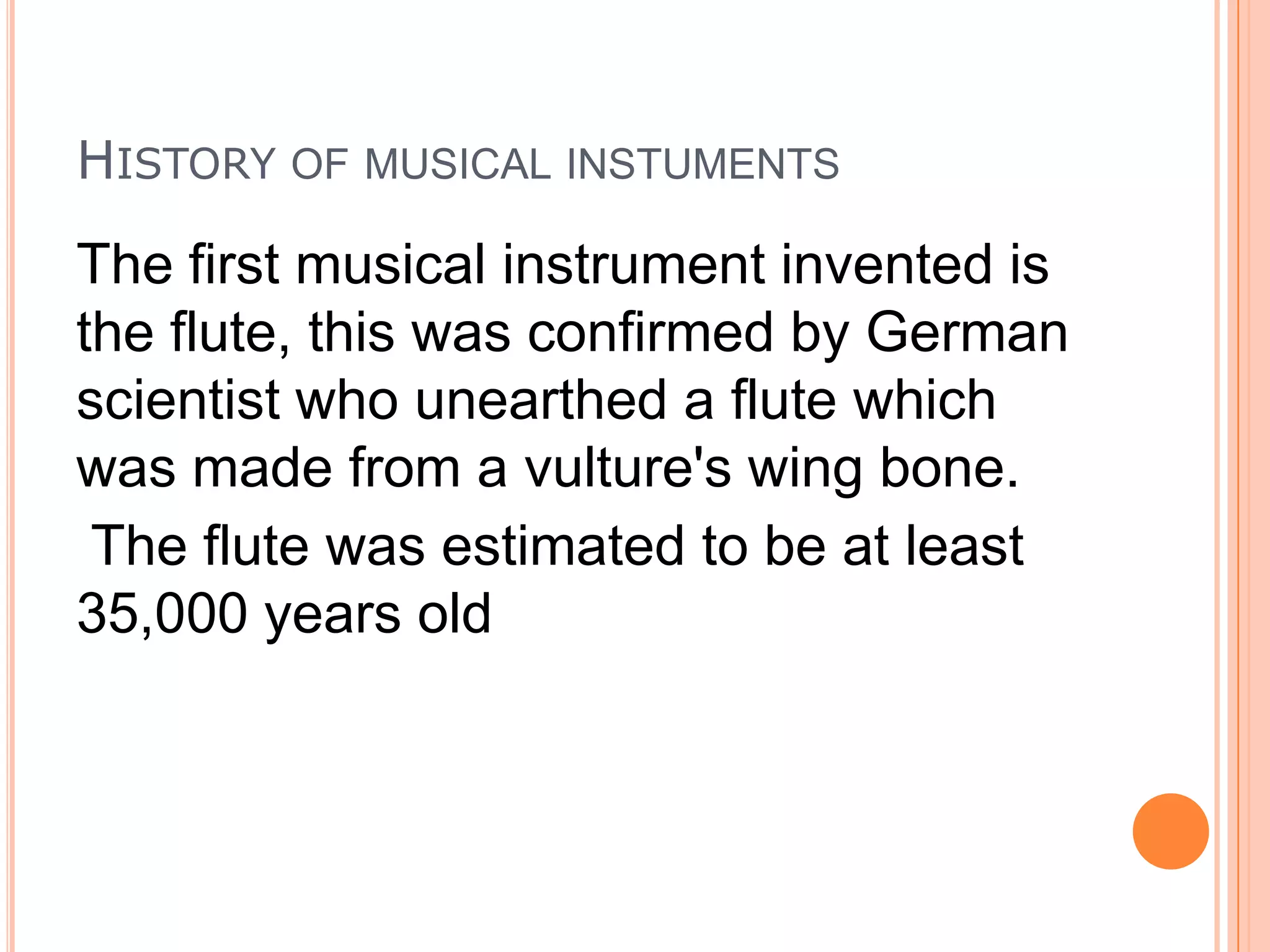 HISTORY OF MUSICAL INSTUMENTS

The first musical instrument invented is
the flute, this was confirmed by German
scientist who unearthed a flute which
was made from a vulture's wing bone.
The flute was estimated to be at least
35,000 years old

 