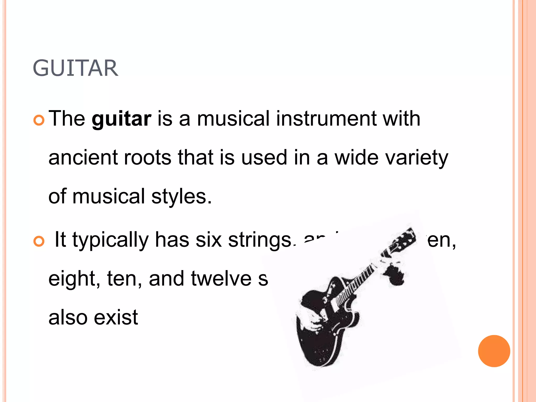 GUITAR
 The

guitar is a musical instrument with

ancient roots that is used in a wide variety
of musical styles.


It typically has six strings, and four, seven,
eight, ten, and twelve string guitars are
also exist

 