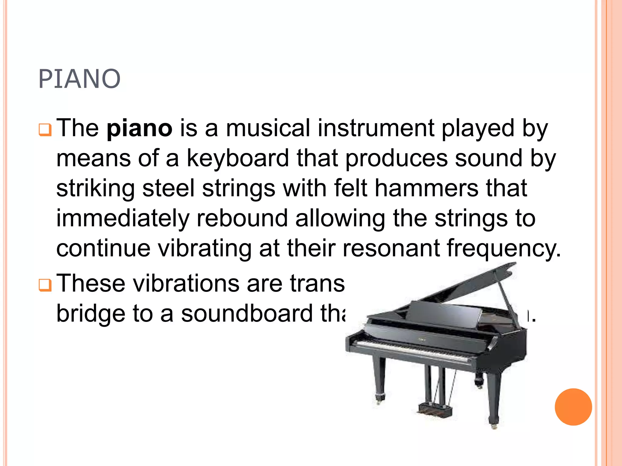 PIANO
 The

piano is a musical instrument played by
means of a keyboard that produces sound by
striking steel strings with felt hammers that
immediately rebound allowing the strings to
continue vibrating at their resonant frequency.
 These vibrations are transmitted through a
bridge to a soundboard that amplifies them.

 