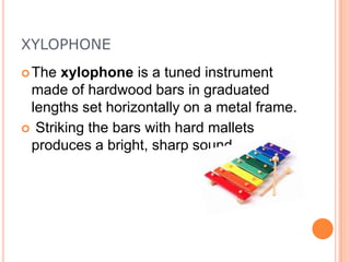 XYLOPHONE
 The

xylophone is a tuned instrument
made of hardwood bars in graduated
lengths set horizontally on a metal frame.
 Striking the bars with hard mallets
produces a bright, sharp sound

 