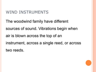 WIND INSTRUMENTS
The woodwind family have different
sources of sound. Vibrations begin when
air is blown across the top of an

instrument, across a single reed, or across
two reeds.

 