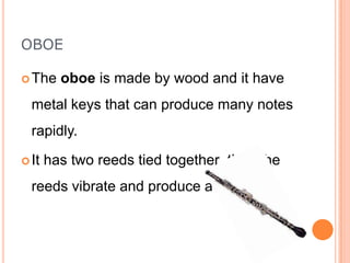 OBOE
 The

oboe is made by wood and it have

metal keys that can produce many notes
rapidly.
 It

has two reeds tied together then the

reeds vibrate and produce a sound.

 