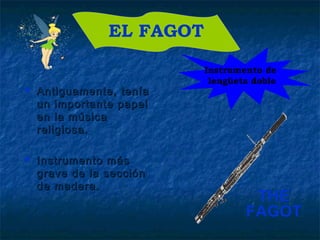  Antiguamente, teníaAntiguamente, tenía
un importante papelun importante papel
en la músicaen la música
religiosa.religiosa.
 Instrumento másInstrumento más
grave de la seccióngrave de la sección
de madera.de madera.
EL FAGOT
Instrumento de
lengüeta doble
THE
FAGOT
 
