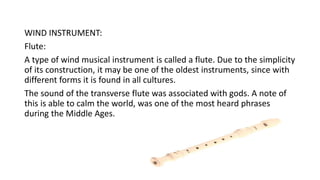 WIND INSTRUMENT:
Flute:
A type of wind musical instrument is called a flute. Due to the simplicity
of its construction, it may be one of the oldest instruments, since with
different forms it is found in all cultures.
The sound of the transverse flute was associated with gods. A note of
this is able to calm the world, was one of the most heard phrases
during the Middle Ages.
 