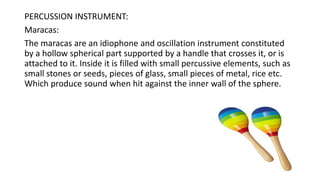 PERCUSSION INSTRUMENT:
Maracas:
The maracas are an idiophone and oscillation instrument constituted
by a hollow spherical part supported by a handle that crosses it, or is
attached to it. Inside it is filled with small percussive elements, such as
small stones or seeds, pieces of glass, small pieces of metal, rice etc.
Which produce sound when hit against the inner wall of the sphere.
 