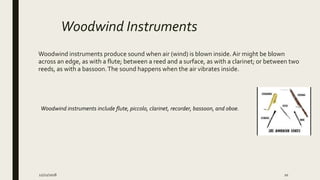 Woodwind Instruments
Woodwind instruments produce sound when air (wind) is blown inside.Air might be blown
across an edge, as with a flute; between a reed and a surface, as with a clarinet; or between two
reeds, as with a bassoon.The sound happens when the air vibrates inside.
Woodwind instruments include flute, piccolo, clarinet, recorder, bassoon, and oboe.
12/21/2018 10
 