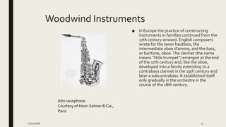 Woodwind Instruments
■ In Europe the practice of constructing
instruments in families continued from the
17th century onward. English composers
wrote for the tenor hautbois, the
intermediate oboe d’amore, and the bass,
or baritone, oboe.The clarinet (the name
means “little trumpet”) emerged at the end
of the 17th century and, like the oboe,
developed into a family extending to a
contrabass clarinet in the 19th century and
later a subcontrabass. It established itself
only gradually in the orchestra in the
course of the 18th century.
Alto saxophone.
Courtesy of Henri Selmer & Cie.,
Paris
12/21/2018 11
 