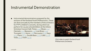 Instrumental Demonstration
■ Instrumental demonstrations prepared by the
sections of the PortlandYouth Philharmonic.These
are done annually by the members of the orchestra
for PYP's children's concerts, during which we
perform for 10,000 schoolchildren at the Arlene
Schnitzer Concert Hall. Flutes 1:49 Oboes 2:47
Clarinets 3:47 Bassoons 4:46 Low Brass 5:49
Trumpets 6:26 Horns 7:26 Percussion 8:25 Harp
9:34 Piano 10:24 Double Bass 11:06 Cello 12:26
Viola 13:36Violin 14:30
12/21/2018 12
Click video to watch PortlandYouth
Philharmonic Orchestra
 