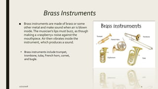 Brass Instruments
■ Brass instruments are made of brass or some
other metal and make sound when air is blown
inside.The musician’s lips must buzz, as though
making a «raspberry» noise against the
mouthpiece. Air then vibrates inside the
instrument, which produces a sound.
• Brass instruments include trumpet,
trombone, tuba, French horn, cornet,
and bugle.
12/21/2018 4
 