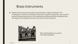 Brass Instruments
■ Modern brass instruments produce sound through a metal mouthpiece.The
mouthpiece is similar on most brass instruments, usually varying only in size. Sound is
produced by placing the lips on the mouthpiece and blowing while vibrating the lips.
The larger the mouthpiece, the lower the sound of the instrument.
Many marching bands use a special
tuba called sausaphone.
12/21/2018 5
 