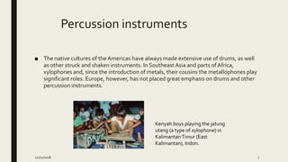 Percussion instruments
■ The native cultures of the Americas have always made extensive use of drums, as well
as other struck and shaken instruments. In Southeast Asia and parts of Africa,
xylophones and, since the introduction of metals, their cousins the metallophones play
significant roles. Europe, however, has not placed great emphasis on drums and other
percussion instruments.
Kenyah boys playing the jatung
utang (a type of xylophone) in
KalimantanTimur (East
Kalimantan), Indon.
12/21/2018 7
 