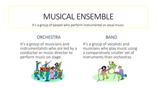 MUSICAL ENSEMBLE
ORCHESTRA
It’s a group of musicians and
instrumentalists who are led by a
conductor or music director to
perform music on stage.
BAND
It’s a group of vocalists and
musicians who play music using
a comparatively smaller set of
instruments than orchestras.
It’s a group of people who perform instrumental or vocal music.
 