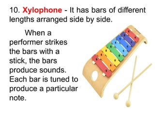 10. Xylophone - It has bars of different
lengths arranged side by side.
When a
performer strikes
the bars with a
stick, the bars
produce sounds.
Each bar is tuned to
produce a particular
note.
 