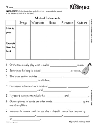 Name
INSTRUCTIONS: In the top section, write the correct answers in the spaces.
In the bottom section, fill in the blanks.

                                       Musical Instruments




                                                                                                           1   ?
                                                                                                           LEVEL P
                           Strings   Woodwinds           Brass           Percussion     Keyboard




                                                                                                               ?
How to




                                                                                                           MUSICAL INSTRUMENTS
play


Examples
from the
book



1. Orchestras usually play what is called _______________ music.
2. Sometimes the harp is played ________________, or alone.
3. The brass section includes _____________, ______________,
   _______________, and tubas.
4. Percussion instruments are made of __________, ___________,
   _______________, and _______________.                                                                   SKILL: COMPREHENSION


5. Keyboard instruments include the __________ and ___________.
6. Guitars played in bands are often made ________________ by the
   use of amplifiers.
7. Instruments from around the world are played in one of four ways _ by
        ______________, ______________, ______________,
        or _______________.
?2002   learningpage.com                                                       http://www.readinga-z.com
 