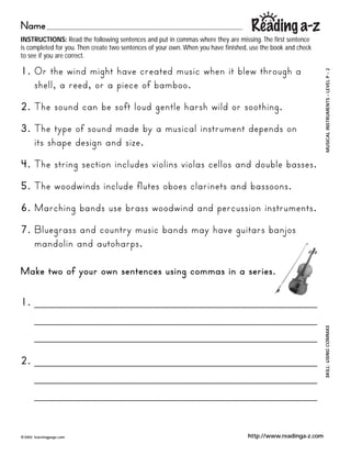 Name
INSTRUCTIONS: Read the following sentences and put in commas where they are missing. The first sentence
is completed for you. Then create two sentences of your own. When you have finished, use the book and check
to see if you are correct.

1. Or the wind might have created music when it blew through a




                                                                                                               2    ?
                                                                                                                    GO ANIMALS GO ? LEVEL P
                                                                                                               MUSICAL INSTRUMENTS ? LEVEL A
   shell, a reed, or a piece of bamboo.
2. The sound can be soft loud gentle harsh wild or soothing.
3. The type of sound made by a musical instrument depends on
   its shape design and size.
4. The string section includes violins violas cellos and double basses.
5. The woodwinds include flutes oboes clarinets and bassoons.
6. Marching bands use brass woodwind and percussion instruments.
7. Bluegrass and country music bands may have guitars banjos
   mandolin and autoharps.

Make two of your own sentences using commas in a series.

1. ________________________________________
   ________________________________________
                                                                                                               SKILL: COMPREHENSION
                                                                                                                      USING COMMAS

   ________________________________________

2. ________________________________________
   ________________________________________
   ________________________________________


?2002   learningpage.com                                                           http://www.readinga-z.com
 