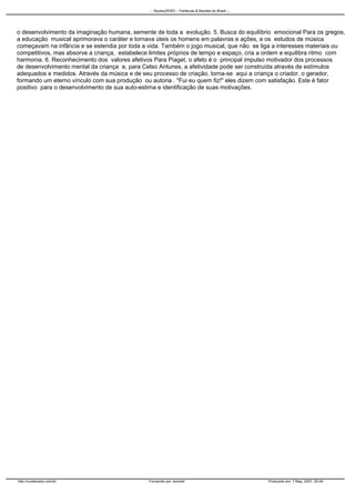o desenvolvimento da imaginação humana, semente de toda a evolução. 5. Busca do equilíbrio emocional Para os gregos,
a educação musical aprimorava o caráter e tornava úteis os homens em palavras e ações, e os estudos de música
começavam na infância e se estendia por toda a vida. Também o jogo musical, que não se liga a interesses materiais ou
competitivos, mas absorve a criança, estabelece limites próprios de tempo e espaço, cria a ordem e equilibra ritmo com
harmonia. 6. Reconhecimento dos valores afetivos Para Piaget, o afeto é o principal impulso motivador dos processos
de desenvolvimento mental da criança e, para Celso Antunes, a afetividade pode ser construída através de estímulos
adequados e medidos. Através da música e de seu processo de criação, torna-se aqui a criança o criador, o gerador,
formando um eterno vínculo com sua produção ou autoria . "Fui eu quem fiz!" eles dizem com satisfação. Este é fator
positivo para o desenvolvimento de sua auto-estima e identificação de suas motivações.
..:: NucleoZERO :: Fanfarras & Bandas do Brasil ::..
http://nucleozero.com/br Fornecido por Joomla! Produzido em: 7 May, 2007, 20:44
 
