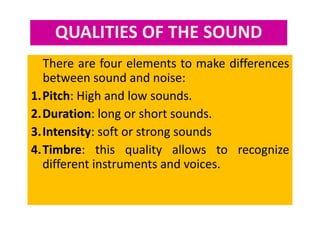 QUALITIES OF THE SOUND
There are four elements to make differences
between sound and noise:
1.Pitch: High and low sounds.
2.Duration: long or short sounds.
3.Intensity: soft or strong sounds
4.Timbre: this quality allows to recognize
different instruments and voices.
 