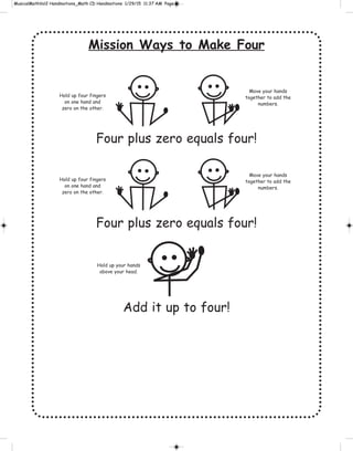 Mission Ways to Make Four
Four plus zero equals four!
Four plus zero equals four!
Add it up to four!
Hold up four fingers
on one hand and
zero on the other.
Move your hands
together to add the
numbers.
Hold up four fingers
on one hand and
zero on the other.
Move your hands
together to add the
numbers.
Hold up your hands
above your head.
 