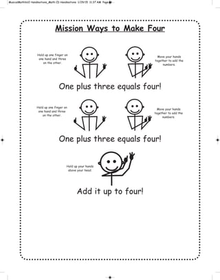 Mission Ways to Make Four
One plus three equals four!
One plus three equals four!
Add it up to four!
Hold up one finger on
one hand and three
on the other.
Move your hands
together to add the
numbers.
Hold up one finger on
one hand and three
on the other.
Move your hands
together to add the
numbers.
Hold up your hands
above your head.
 