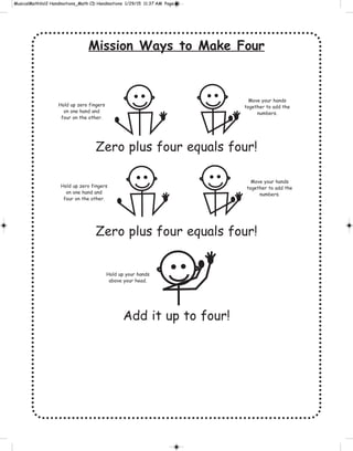Mission Ways to Make Four
Zero plus four equals four!
Zero plus four equals four!
Add it up to four!
Hold up zero fingers
on one hand and
four on the other.
Move your hands
together to add the
numbers.
Hold up zero fingers
on one hand and
four on the other.
Move your hands
together to add the
numbers.
Hold up your hands
above your head.
 