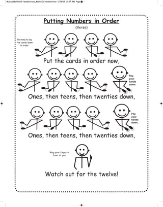 Putting Numbers in Order
(Verse)
Put the cards in order now,
Ones, then teens, then twenties down,
Ones, then teens, then twenties down,
Watch out for the twelve!
Pretend to lay
the cards down
in order.
Flip
your
hands
down.
Flip
your
hands
down.
Wag your finger in
front of you.
 