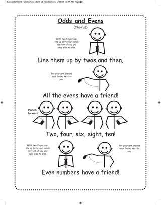 Odds and Evens
(Chorus)
Line them up by twos and then,
All the evens have a friend!
Two, four, six, eight, ten!
Even numbers have a friend!
With two fingers up,
line up both your hands
in front of you and
sway side to side.
With two fingers up,
line up both your hands
in front of you and
sway side to side.
Put your arm around
your friend next to
you.
Put your arm around
your friend next to
you.
Punch
forward.
 