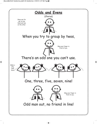 Odds and Evens
(Chorus)
When you try to group by twos,
There’s an odd one you can’t use.
One, three, five, seven, nine!
Odd man out, no friend in line!
Wag your finger in
front of you.
Wag your finger in
front of you.
Show one fin-
ger on one
hand and two
on the other.
Make a
silly
“odd”
face!
 
