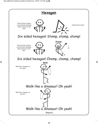 Hexagon
Six sided hexagon! Stomp, stomp, stomp!
Six sided hexagon! Chomp, chomp, chomp!
Walk like a dinosaur! Oh yeah!
Walk like a dinosaur! Oh yeah!
Hold up three fingers
on each hand and pump
them forward to the
beat.
Stomp three times!
Hold up three fingers
on each hand and pump
them forward to the
beat.
Walk like a dinosaur to
the right.
Walk like a dinosaur to
the left.
Chomp!
Walk!
(Repeat)
 