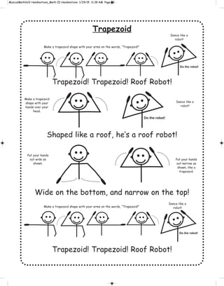 Trapezoid
Trapezoid! Trapezoid! Roof Robot!
Shaped like a roof, he’s a roof robot!
Wide on the bottom, and narrow on the top!
Trapezoid! Trapezoid! Roof Robot!
Do the robot!
Do the robot!
Do the robot!
Make a trapezoid shape with your arms on the words, “Trapezoid!”
Make a trapezoid shape with your arms on the words, “Trapezoid!”
Make a trapezoid
shape with your
hands over your
head.
Put your hands
out wide as
shown.
Put your hands
out narrow as
shown, like a
trapezoid.
Dance like a
robot!
Dance like a
robot!
Dance like a
robot!
 