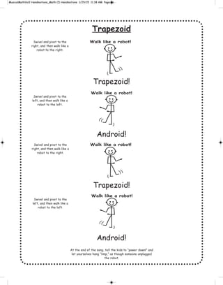 Trapezoid
Trapezoid!
Android!
Trapezoid!
Android!
Swivel and pivot to the
right, and then walk like a
robot to the right.
Swivel and pivot to the
left, and then walk like a
robot to the left.
Walk like a robot!
Walk like a robot!
Swivel and pivot to the
right, and then walk like a
robot to the right.
Swivel and pivot to the
left, and then walk like a
robot to the left.
At the end of the song, tell the kids to “power down!” and
let yourselves hang “limp,” as though someone unplugged
the robot.
Walk like a robot!
Walk like a robot!
 