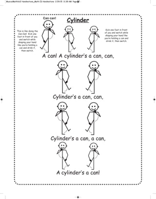Cylinder
A can! A cylinder’s a can, can,
Cylinder’s a can, can,
Cylinder’s a can, a can,
A cylinder’s a can!
Can can!
Kick one foot in front
of you and switch while
shaping your hand like
you’re holding a can and
drink it, then switch.
This is like doing the
Can-Can! Kick one
foot in front of you
and switch while
shaping your hand
like you’re holding a
can and drink it,
then switch.
 