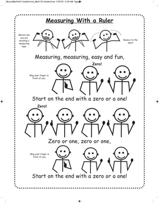 Measuring With a Ruler
Measuring, measuring, easy and fun,
Start on the end with a zero or a one!
Zero or one, zero or one,
Start on the end with a zero or a one!
Motion like
you are
unrolling a
measuring
tape.
Bounce to the
beat!
Wag your finger in
front of you.
Zero!
Zero!
Wag your finger in
front of you.
 