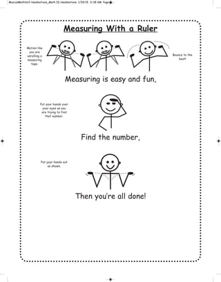 Measuring With a Ruler
Measuring is easy and fun,
Find the number,
Then you’re all done!
Motion like
you are
unrolling a
measuring
tape.
Bounce to the
beat!
Put your hands over
your eyes as you
are trying to find
that number.
Put your hands out
as shown.
 