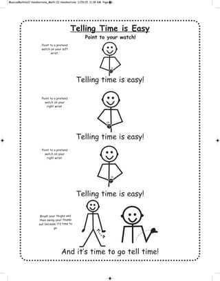 Telling Time is Easy
Telling time is easy!
Telling time is easy!
Telling time is easy!
And it’s time to go tell time!
Point to your watch!
g
Brush your thighs and
then swing your thumb
out because it’s time to
go.
Point to a pretend
watch on your left
wrist.
Point to a pretend
watch on your
right wrist.
Point to a pretend
watch on your
right wrist.
 